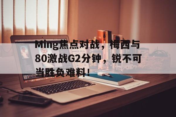 爱游戏热门游戏Ming焦点对战，梅西与80激战G2分钟，锐不可当胜负难料！的简单介绍