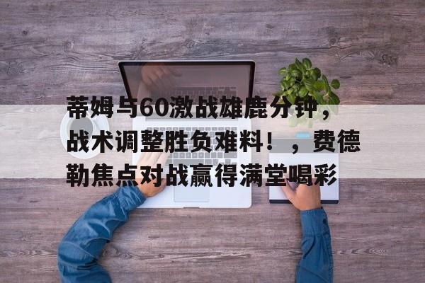 2025热门手游合集蒂姆与60激战雄鹿分钟，战术调整胜负难料！，费德勒焦点对战赢得满堂喝彩的简单介绍