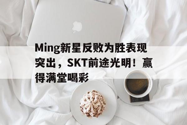 爱游戏推荐2025Ming新星反败为胜表现突出，SKT前途光明！赢得满堂喝彩的简单介绍