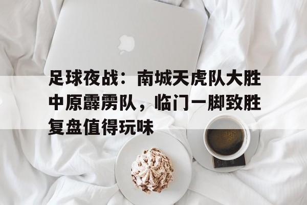 2025年新手游下载关于足球夜战：南城天虎队大胜中原霹雳队，临门一脚致胜复盘值得玩味的信息