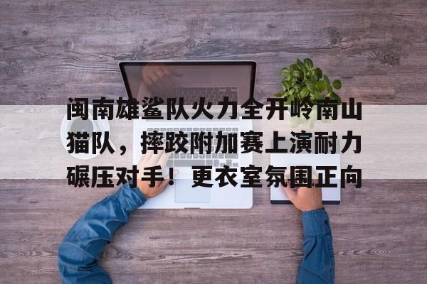 爱游戏新游榜单闽南雄鲨队火力全开岭南山猫队，摔跤附加赛上演耐力碾压对手！更衣室氛围正向的简单介绍