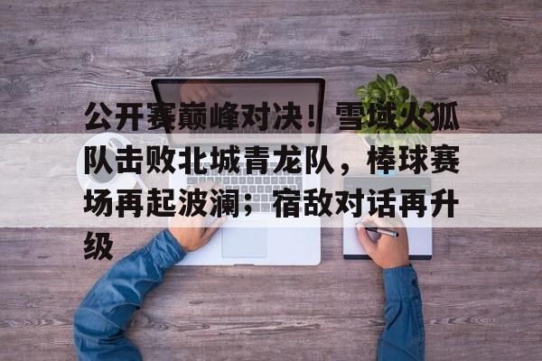 2025热门手游合集关于公开赛巅峰对决！雪域火狐队击败北城青龙队，棒球赛场再起波澜；宿敌对话再升级的信息