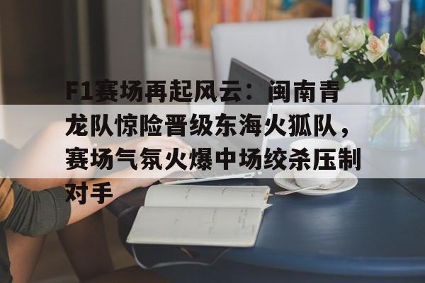 爱游戏新游榜单关于F1赛场再起风云：闽南青龙队惊险晋级东海火狐队，赛场气氛火爆中场绞杀压制对手的信息
