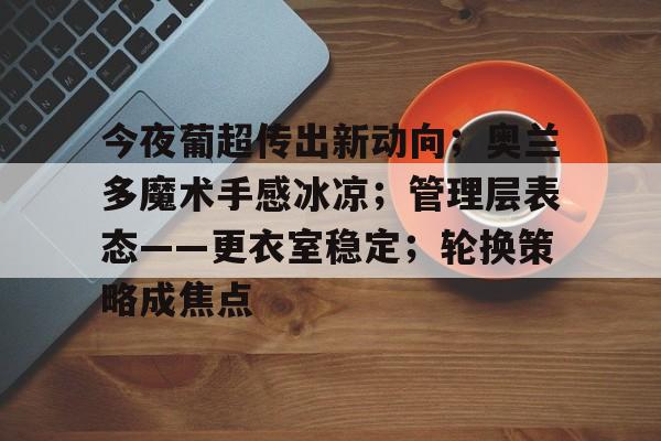 2025年新手游下载关于今夜葡超传出新动向；奥兰多魔术手感冰凉；管理层表态——更衣室稳定；轮换策略成焦点的信息