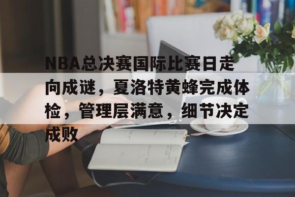 爱游戏推荐2025关于NBA总决赛国际比赛日走向成谜，夏洛特黄蜂完成体检，管理层满意，细节决定成败的信息