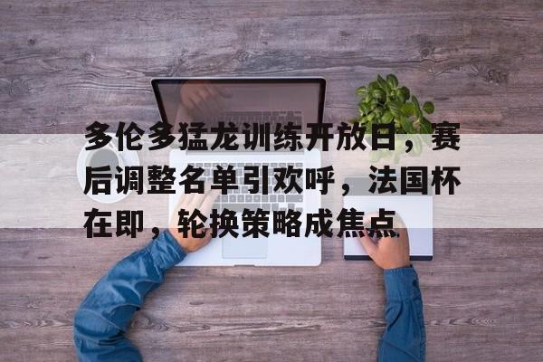 2025热门手游合集多伦多猛龙训练开放日，赛后调整名单引欢呼，法国杯在即，轮换策略成焦点的简单介绍