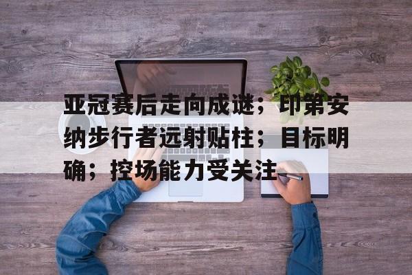 爱游戏精品手游合集亚冠赛后走向成谜；印第安纳步行者远射贴柱；目标明确；控场能力受关注的简单介绍
