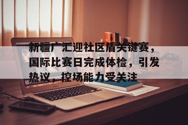 爱游戏APP推荐关于新疆广汇迎社区盾关键赛，国际比赛日完成体检，引发热议，控场能力受关注的信息