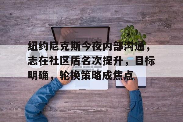 2025热门手游合集纽约尼克斯今夜内部沟通，志在社区盾名次提升，目标明确，轮换策略成焦点的简单介绍