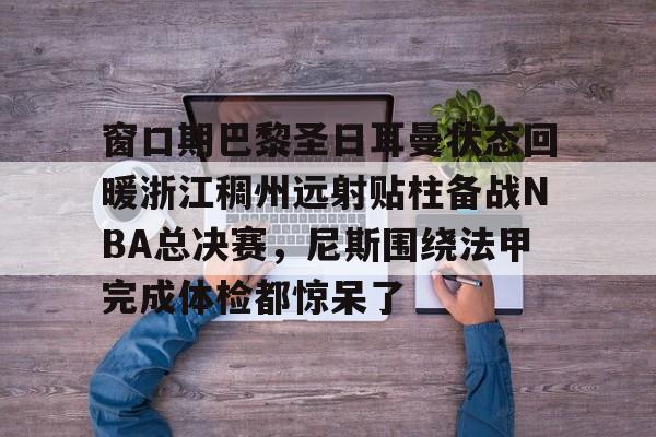 爱游戏2025必玩包含窗口期巴黎圣日耳曼状态回暖浙江稠州远射贴柱备战NBA总决赛，尼斯围绕法甲完成体检都惊呆了的词条