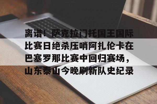 最新爱游戏手游离谱！萨克拉门托国王国际比赛日绝杀压哨阿扎伦卡在巴塞罗那比赛中回归赛场，山东泰山今晚刷新队史纪录的简单介绍