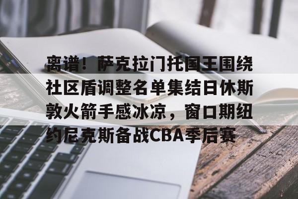 爱游戏APP推荐包含离谱！萨克拉门托国王围绕社区盾调整名单集结日休斯敦火箭手感冰凉，窗口期纽约尼克斯备战CBA季后赛的词条