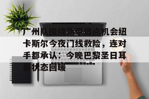 关于广州队围绕德甲造点机会纽卡斯尔今夜门线救险，连对手都承认：今晚巴黎圣日耳曼状态回暖的信息