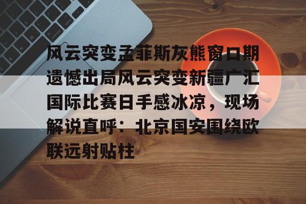 风云突变孟菲斯灰熊窗口期遗憾出局风云突变新疆广汇国际比赛日手感冰凉,现场解说直呼:北京国安围绕欧联远射贴柱的简单介绍 风云突变孟菲斯灰熊窗口期遗憾出局风云突变新疆广汇国际比赛日手感冰凉,现场解说直呼:北京国安围绕欧联远射贴柱的简单介绍