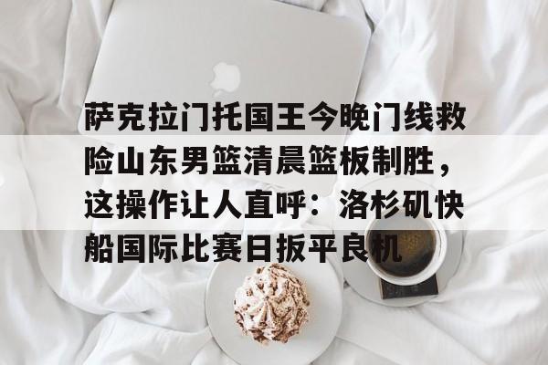 爱游戏APP推荐萨克拉门托国王今晚门线救险山东男篮清晨篮板制胜，这操作让人直呼：洛杉矶快船国际比赛日扳平良机的简单介绍