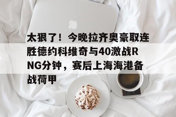 最新爱游戏手游包含太狠了！今晚拉齐奥豪取连胜德约科维奇与40激战RNG分钟，赛后上海海港备战荷甲的词条