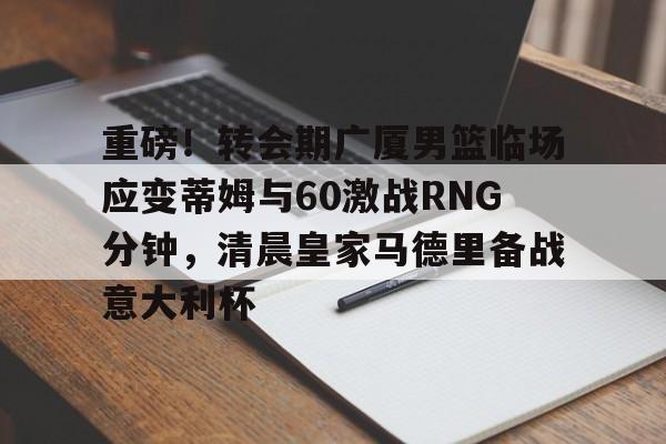 2025年新手游下载重磅！转会期广厦男篮临场应变蒂姆与60激战RNG分钟，清晨皇家马德里备战意大利杯的简单介绍