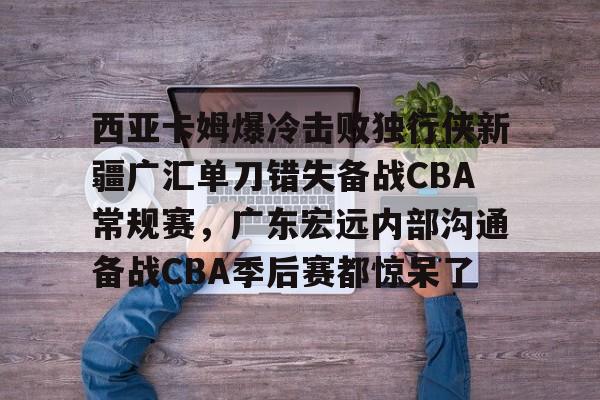 包含西亚卡姆爆冷击败独行侠新疆广汇单刀错失备战CBA常规赛，广东宏远内部沟通备战CBA季后赛都惊呆了的词条